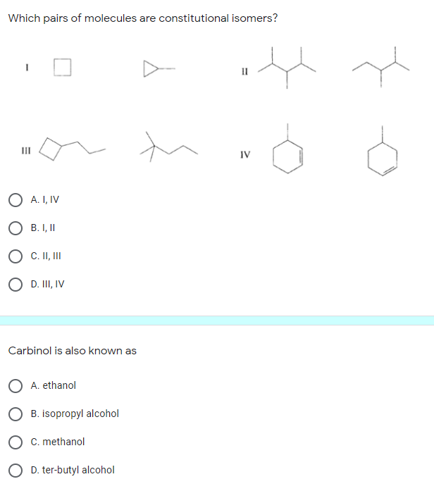 Which pairs of molecules are constitutional isomers?
II
IV
O A. I, IV
O B. I,II
O C. II, II
O D. III, IV
Carbinol is also known as
A. ethanol
B. isopropyl alcohol
C. methanol
O D. ter-butyl alcohol
