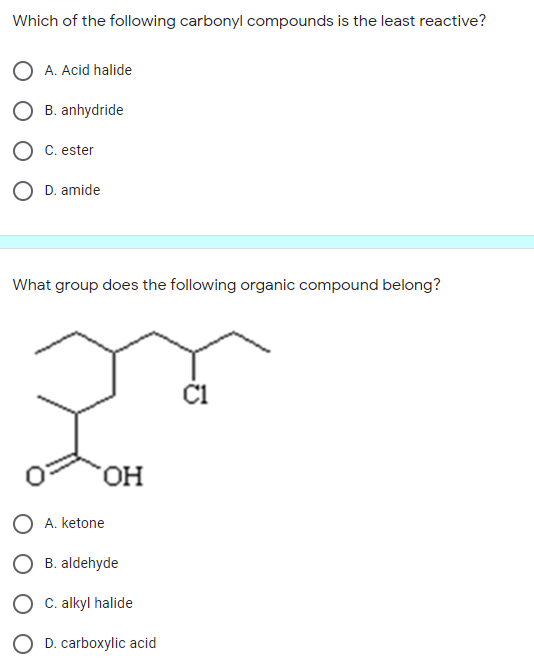 Which of the following carbonyl compounds is the least reactive?
O A. Acid halide
B. anhydride
C. ester
O D. amide
What group does the following organic compound belong?
C1
HO.
A. ketone
B. aldehyde
C. alkyl halide
O D. carboxylic acid
