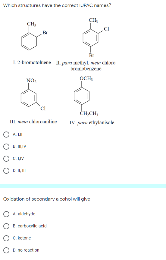 Which structures have the correct IUPAC names?
CH3
Cl
CH3
Br
Br
I. 2-bromotoluene II. para methyl, meta chloro
bromobenzene
NO2
OCH;
`Cl
CH,CH3
III. meta chloroaniline
IV. para ethylanisole
O A. I,II
O B. III,IV
O C. I,IV
O D. II, II
Oxidation of secondary alcohol will give
A. aldehyde
O B. carboxylic acid
C. ketone
O D. no reaction
