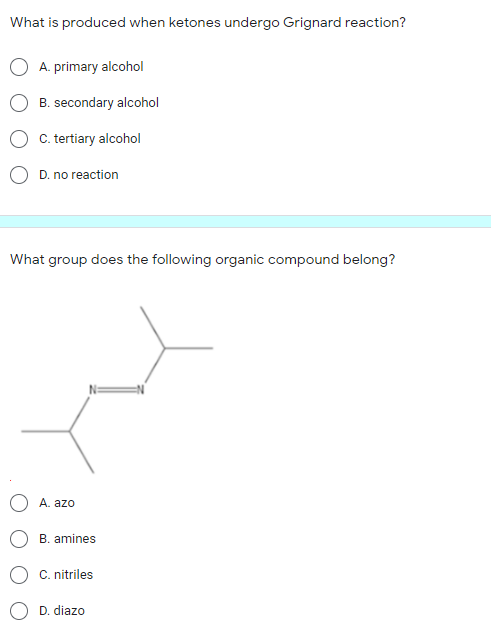 What is produced when ketones undergo Grignard reaction?
A. primary alcohol
B. secondary alcohol
C. tertiary alcohol
D. no reaction
What group does the following organic compound belong?
A. azo
B. amines
C. nitriles
D. diazo
