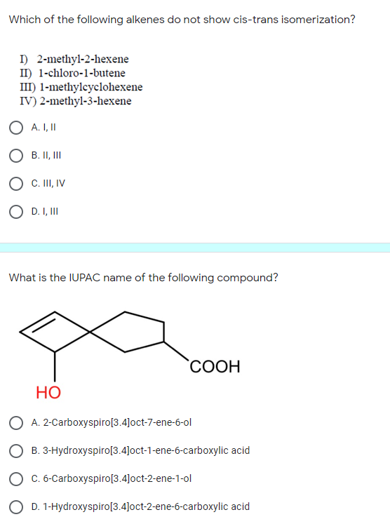Which of the following alkenes do not show cis-trans isomerization?
I) 2-methyl-2-hexene
II) 1-chloro-1-butene
III) 1-methylcyclohexene
IV) 2-methyl-3-hexene
O A. I,I
O B. II, II
C. II, IV
D. I, III
What is the IUPAC name of the following compound?
СООН
НО
O A. 2-Carboxyspiro[3.4]oct-7-ene-6-ol
O B. 3-Hydroxyspiro[3.4]oct-1-ene-6-carboxylic acid
O c. 6-Carboxyspiro[3.4]oct-2-ene-1-ol
O D. 1-Hydroxyspiro[3.4]oct-2-ene-6-carboxylic acid
