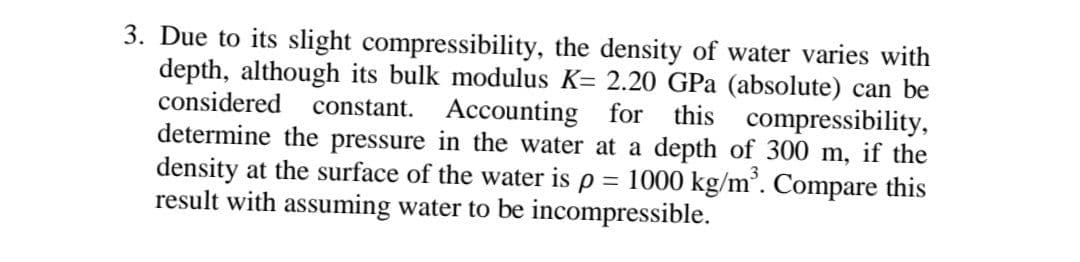 3. Due to its slight compressibility, the density of water varies with
depth, although its bulk modulus K= 2.20 GPa (absolute) can be
considered constant.
Accounting for
this compressibility,
determine the pressure in the water at a depth of 300 m, if the
density at the surface of the water is p = 1000 kg/m³. Compare this
result with assuming water to be incompressible.
