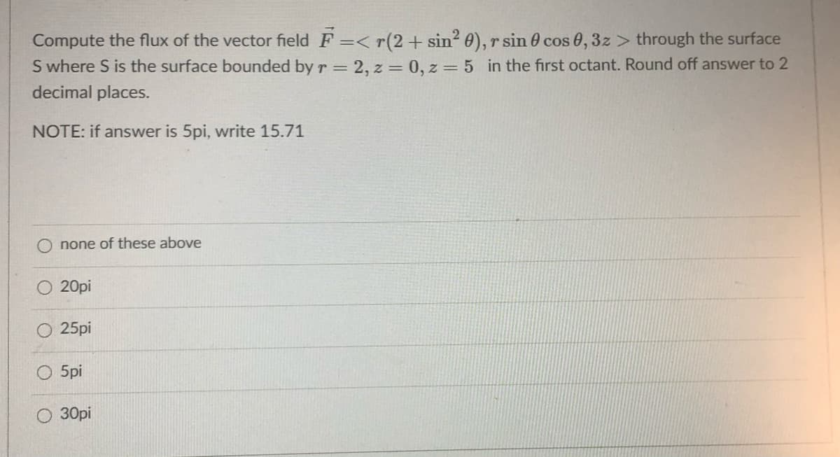 Compute the flux of the vector field F =< r(2+ sin? 0), r sin 0 cos 0, 3z > through the surface
S where S is the surface bounded by r = 2, z = 0, z = 5 in the first octant. Round off answer to 2
decimal places.
NOTE: if answer is 5pi, write 15.71
none of these above
20pi
25pi
5pi
30pi
