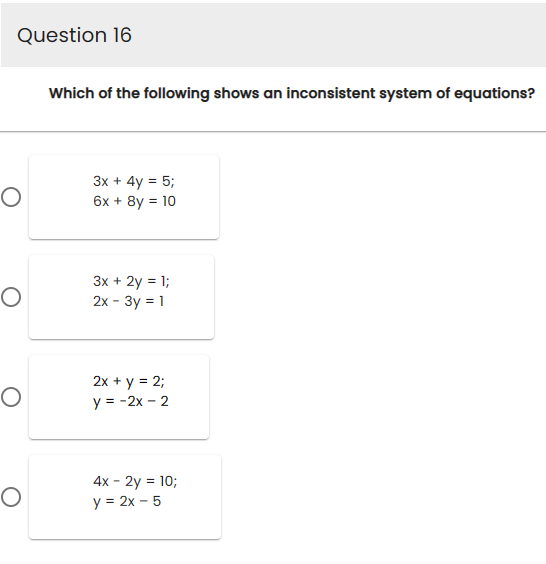 Question 16
O
O
O
O
Which of the following shows an inconsistent system of equations?
3x + 4y = 5;
6x + 8y = 10
3x + 2y = 1;
2x - 3y = 1
2x + y = 2;
y = -2x - 2
4x - 2y = 10;
y = 2x - 5