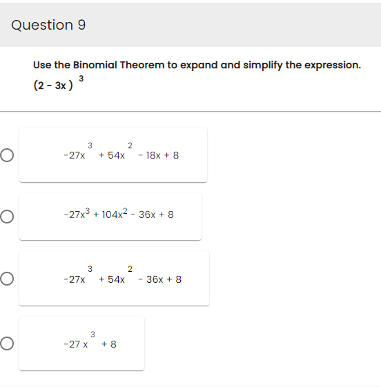 Question 9
O
O
O
O
Use the Binomial Theorem to expand and simplify the expression.
(2-3x) ³
3
2
-27x + 54x - 18x + 8
-27x³ + 104x² - 36x + 8
3
-27x + 54x
3
-27 X +8
2
- 36x + 8