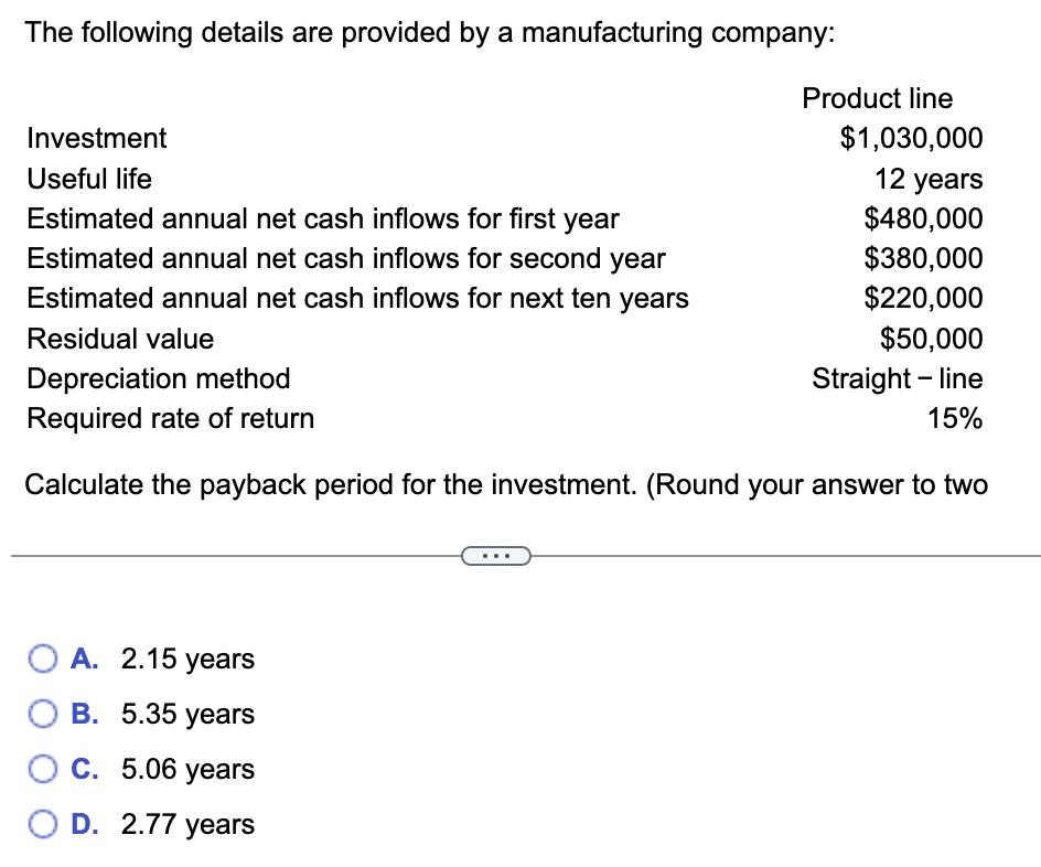 The following details are provided by a manufacturing company:
Investment
Useful life
Estimated annual net cash inflows for first year
Estimated annual net cash inflows for second year
Estimated annual net cash inflows for next ten years
Residual value
Product line
O A. 2.15 years
OB. 5.35 years
O C. 5.06 years
O D. 2.77 years
$1,030,000
12 years
$480,000
$380,000
$220,000
$50,000
Straight-line
Depreciation method
Required rate of return
Calculate the payback period for the investment. (Round your answer to two
15%