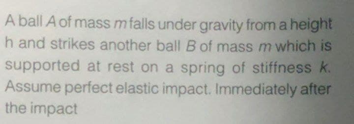 A ball A of mass m falls under gravity from a height
h and strikes another ball B of mass m which is
supported at rest on a spring of stiffness k.
Assume perfect elastic impact. Immediately after
the impact
