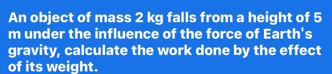 An object of mass 2 kg falls from a height of 5
m under the influence of the force of Earth's
gravity, calculate the work done by the effect
of its weight.

