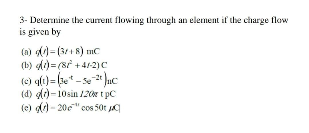 3- Determine the current flowing through an element if the charge flow
is given by
(a) di)= (31+8) mC
(b) dt)= (8f +4t-2) C
(c) q(t)= (3e* – 5e
Se-2* ]nc
(d) dt) = 10sin 120n t pC
(e) di) = 20e" cos 50t µq
