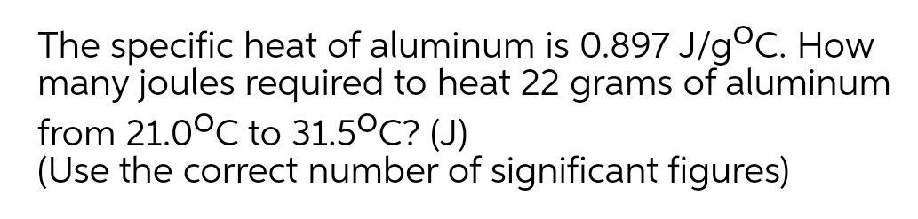 The specific heat of aluminum is 0.897 J/goC. How
many joules required to heat 22 grams of aluminum
from 21.0°C to 31.5°C? (J)
(Use the correct number of significant figures)
