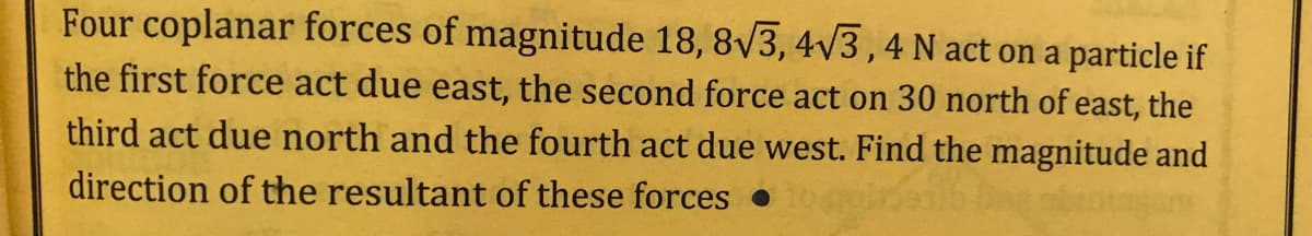 Four coplanar forces of magnitude 18, 8/3, 4/3,4 N act on a particle if
the first force act due east, the second force act on 30 north of east, the
third act due north and the fourth act due west. Find the magnitude and
direction of the resultant of these forces •
