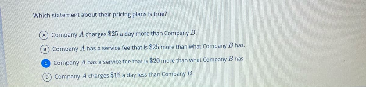 Which statement about their pricing plans is true?
Company A charges $25 a day more than Company B.
B Company A has a service fee that is $25 more than what Company B has.
C Company A has a service fee that is $20 more than what Company B has.
D Company A charges $15 a day less than Company B.
