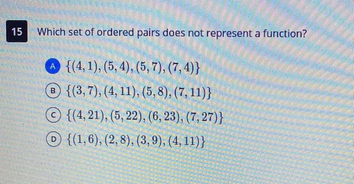 15
Which set of ordered pairs does not represent a function?
A {(4,1), (5, 4), (5, 7), (7, 4)}
{(3,7), (4, 11), (5, 8), (7, 11)}
{(4,21), (5, 22), (6, 23), (7, 27)}
{(1,6), (2,8), (3, 9), (4, 11)}
