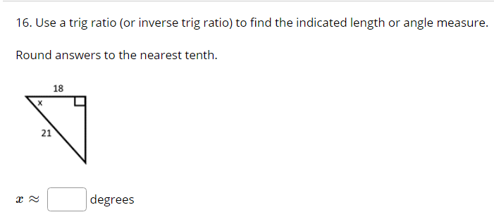 16. Use a trig ratio (or inverse trig ratio) to find the indicated length or angle measure.
Round answers to the nearest tenth.
18
21
degrees
