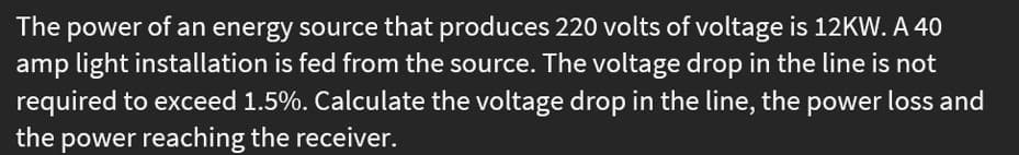 The power of an energy source that produces 220 volts of voltage is 12KW. A 40
amp light installation is fed from the source. The voltage drop in the line is not
required to exceed 1.5%. Calculate the voltage drop in the line, the power loss and
the power reaching the receiver.
