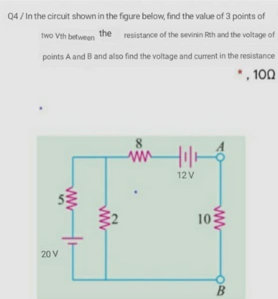 Q4 / In the circuit shown in the figure below, find the value of 3 points of
the
two Vth between
resistance of the sevinin Rth and the voltage of
points A and B and also find the voltage and current in the resistance
*, 100
8
12 V
10
20 V
В
ww
