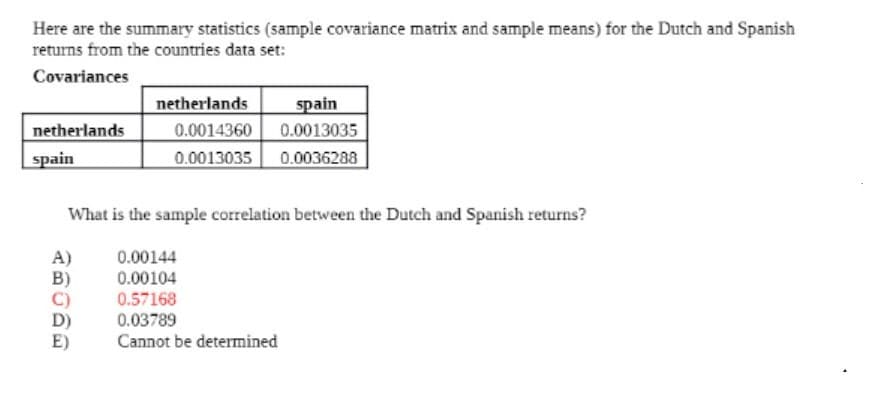 Here are the summary statistics (sample covariance matrix and sample means) for the Dutch and Spanish
returns from the countries data set:
Covariances
spain
0.0013035
netherlands
netherlands
spain
0.0014360
0.0013035
0.0036288
What is the sample correlation between the Dutch and Spanish returns?
0.00144
0.00104
0.57168
0.03789
Cannot be determined
A)
D)
E)
