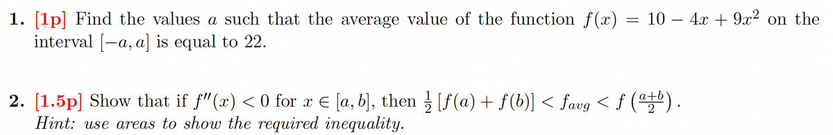 1. [1p] Find the values a such that the average value of the function f(x) =
interval [-a, a] is equal to 22.
= 10 – 4x+ 9x² on the
2. [1.5p] Show that if f"(x) < 0 for x € [a, b], then 3 [f (a) + f(b)] < favg < f () .
Hint: use areas to show the required inequality.
