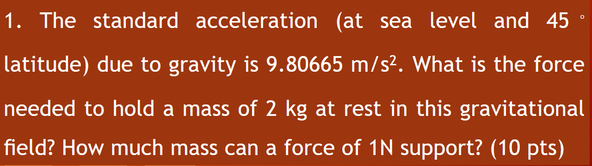 1. The standard acceleration (at sea level and 45 °
latitude) due to gravity is 9.80665 m/s². What is the force
needed to hold a mass of 2 kg at rest in this gravitational
field? How much mass can a force of 1N support? (10 pts)
