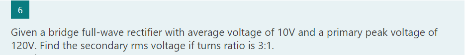 6
Given a bridge full-wave rectifier with average voltage of 10V and a primary peak voltage of
120V. Find the secondary rms voltage if turns ratio is 3:1.
