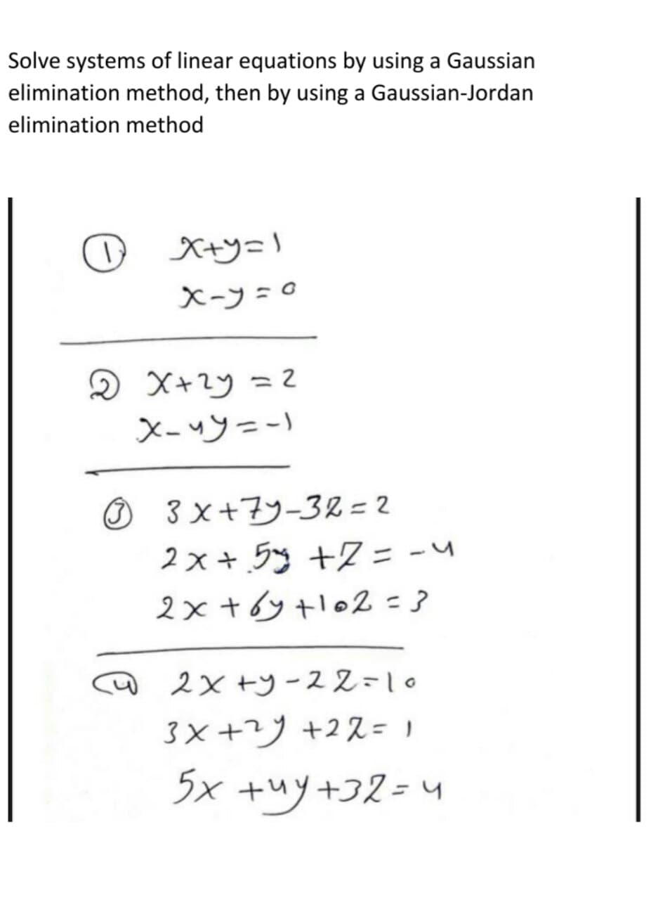 Solve systems of linear equations by using a Gaussian
elimination method, then by using a Gaussian-Jordan
elimination method
O xty=l
X-フ=0
X-ツ=ー)
O 3 x+7y-32=2
2×+ラ +Z= -\
2x+6y tlo2 = 3
2× +ツー22-10
3×+ツ +2ス= 1
5x +ツ+コ2= 4
