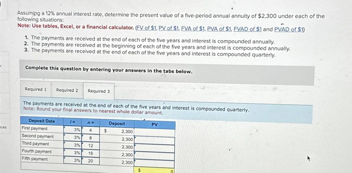 Assuming a 12% annual interest rate, determine the present value of a five-period annual annuity of $2,300 under each of the
following situations:
Note: Use tables, Excel, or a financial calculator. (FV of $1. PV of $1, FVA of $1, PVA of $1, FVAD of $1 and PVAD of $1)
1. The payments are received at the end of each of the five years and interest is compounded annually.
2. The payments are received at the beginning of each of the five years and interest is compounded annually.
3. The payments are received at the end of each of the five years and interest is compounded quarterly.
Complete this question by entering your answers in the tabs below.
Required 1 Required 2
Required 3
The payments are received at the end of each of the five years and interest is compounded quarterly.
Note: Round your final answers to nearest whole dollar amount.
Deposit Date
¡=
n =
Deposit
PV
ces
First payment
3%
4
$
2,300
Second payment
3%
8
2,300
Third payment
3%
12
2,300
Fourth payment
3%
16
2,300
Fifth payment
3%
20
2,300
$