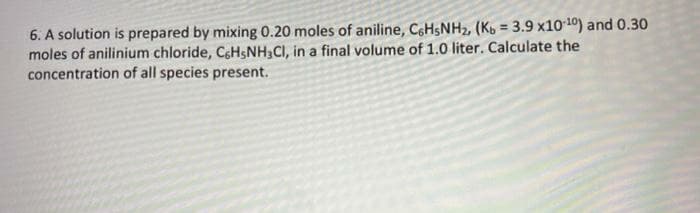 6. A solution is prepared by mixing 0.20 moles of aniline, C6HSNH2, (Ko = 3.9 x1010) and 0.30
moles of anilinium chloride, CsHsNH3CI, in a final volume of 1.0 liter. Calculate the
concentration of all species present.
%3!
