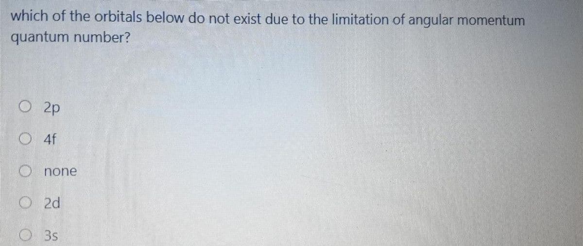 which of the orbitals below do not exist due to the limitation of angular momentum
quantum number?
O 2p
O 4f
O none
O2d
O3s
