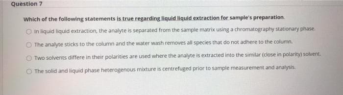 Question 7
Which of the following statements is true regarding liquid liquid extraction for sample's preparation.
O In liquid liquid extraction, the analyte is separated from the sample matrix using a chromatography stationary phase.
The analyte sticks to the column and the water wash removes all species that do not adhere to the column.
O Two solvents differe in their polarities are used where the analyte is extracted into the similar (close in polarity) solvent.
The solid and liquid phase heterogenous mixture is centrefuged prior to sample measurement and analysis.
