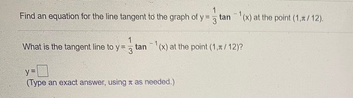 Find an equation for the line tangent to the graph of y = tan
- 1
(x) at the point (1,1/12).
3
What is the tangent line to y=
tan
|(X) at the point (1,1/12)?
%3D
(Type an exact answer, using n as needed.)
