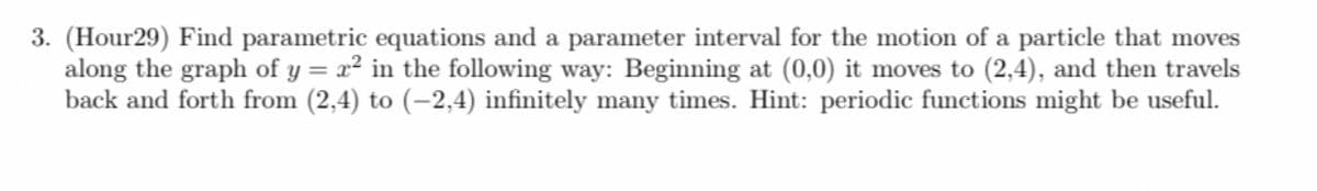 3. (Hour29) Find parametric equations and a parameter interval for the motion of a particle that moves
along the graph of y = x² in the following way: Beginning at (0,0) it moves to (2,4), and then travels
back and forth from (2,4) to (-2,4) infinitely many times. Hint: periodic functions might be useful.