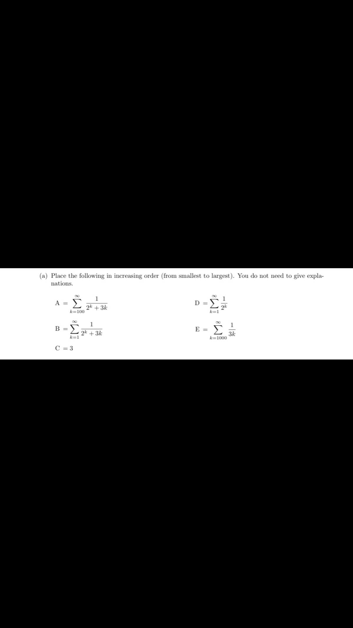 (a) Place the following in increasing order (from smallest to largest). You do not need to give expla-
nations.
A = Σ
k=100
B =
-Σ
k=1
C = 3
1
2k + 3k
1
2k + 3k
43-0
E =
k=1
2k
k=1000
1
3k