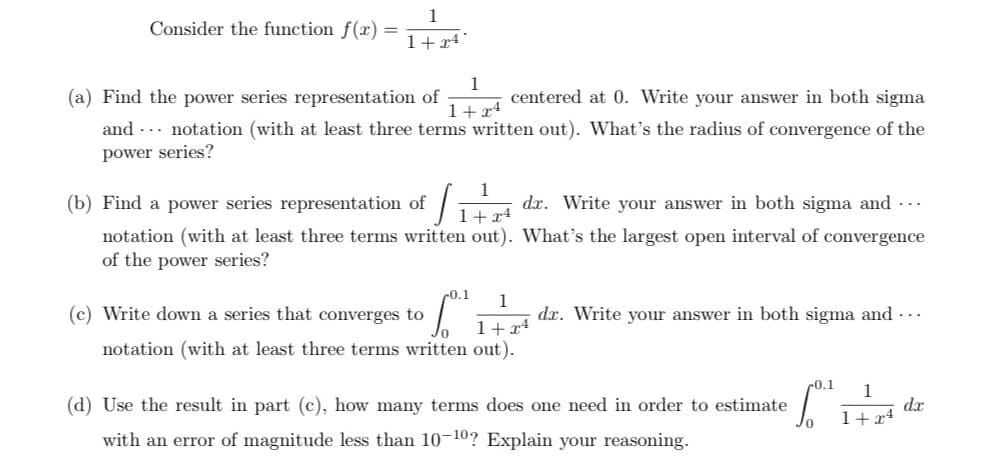 Consider the function f(x) =
4*
1+x4
1
1+24
(a) Find the power series representation of
centered at 0. Write your answer in both sigma
and notation (with at least three terms written out). What's the radius of convergence of the
power series?
(b) Find a power series representation of
1
J₁
1+24
dr. Write your answer in both sigma and ...
notation (with at least three terms written out). What's the largest open interval of convergence
of the power series?
0.1 1
(c) Write down a series that converges to
1+x4
notation (with at least three terms written out).
dr. Write your answer in both sigma and ...
(d) Use the result in part (c), how many terms does one need in order to estimate
with an error of magnitude less than 10-10? Explain your reasoning.
-0.1 1
1+x4
dx
