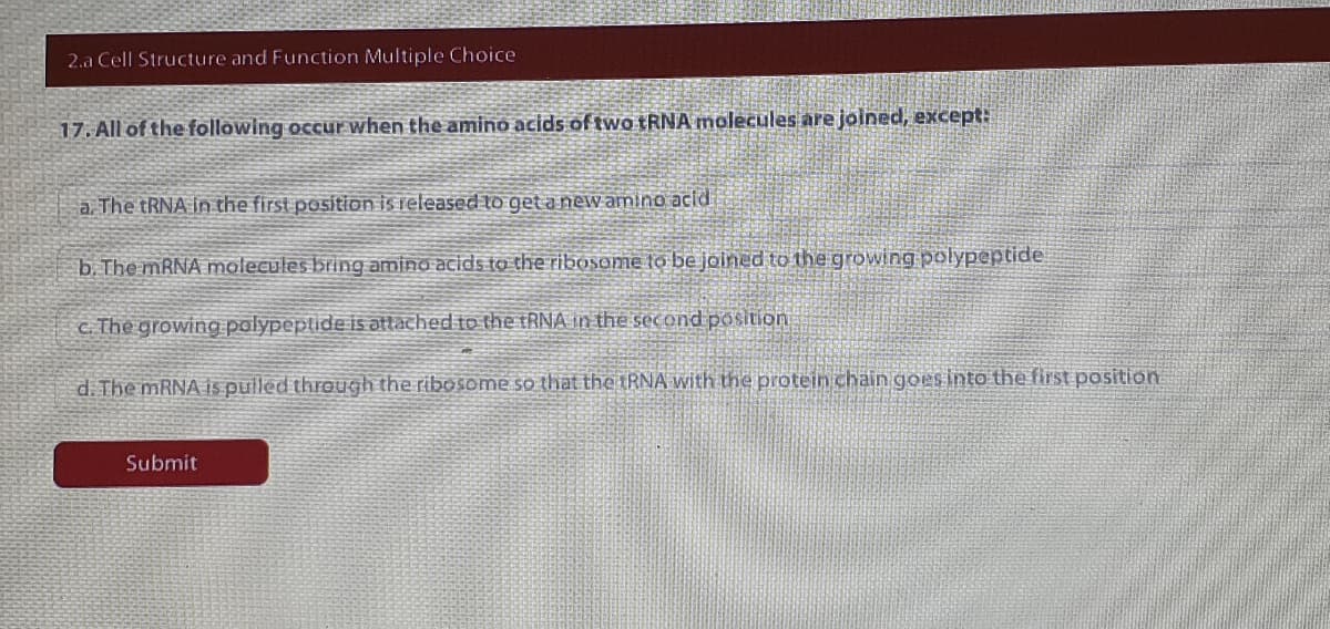 2.a Cell Structure and Function Multiple Choice
17. All of the following occur when the amino acids of two TRNA molecules are joined, except:
a. The TRNA in the first position is released to get a new amino acid
b. The MRNA molecules bring amino acids to the ribosome to be joined to the growing polypeptide
c. The growing palypeptide is attached to the tRNA in the second position
d. The MRNA is pulled through the ribosome so that the IRNA with the protein chain goesinto the first position
Submit
