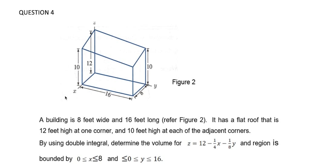QUESTION 4
12
10
10
Figure 2
A building is 8 feet wide and 16 feet long (refer Figure 2). It has a flat roof that is
12 feet high at one corner, and 10 feet high at each of the adjacent corners.
By using double integral, determine the volume for z = 12 -x -y and region is
bounded by 0 < x<8 and <0<ys 16.
