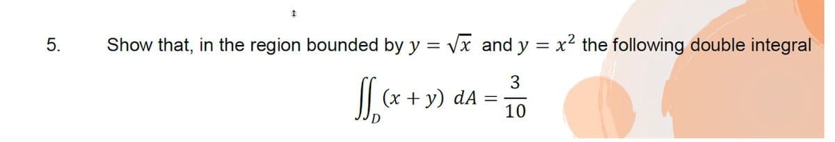 5.
Show that, in the region bounded by y = Vx and y = x² the following double integral
3
|| (x + y) dA
10
