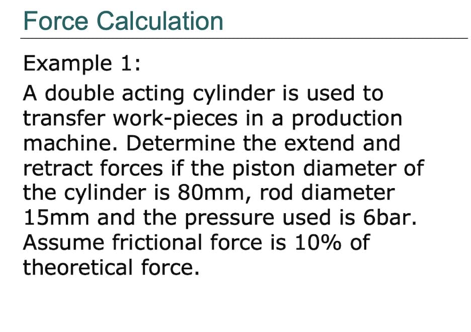 Force Calculation
Example 1:
A double acting cylinder is used to
transfer work-pieces in a production
machine. Determine the extend and
retract forces if the piston diameter of
the cylinder is 80mm, rod diameter
15mm and the pressure used is 6bar.
Assume frictional force is 10% of
theoretical force.
