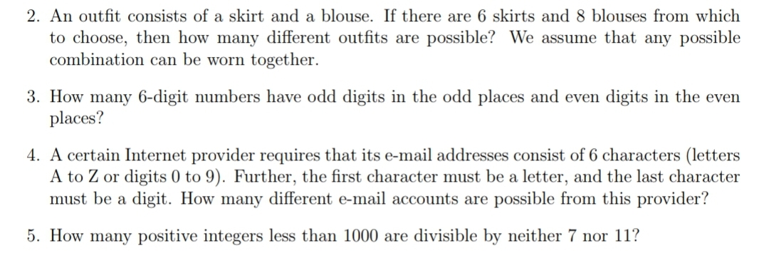 2. An outfit consists of a skirt and a blouse. If there are 6 skirts and 8 blouses from which
to choose, then how many different outfits are possible? We assume that any possible
combination can be worn together.
3. How many 6-digit numbers have odd digits in the odd places and even digits in the even
places?
4. A certain Internet provider requires that its e-mail addresses consist of 6 characters (letters
A to Z or digits 0 to 9). Further, the first character must be a letter, and the last character
must be a digit. How many different e-mail accounts are possible from this provider?
5. How many positive integers less than 1000 are divisible by neither 7 nor 11?
