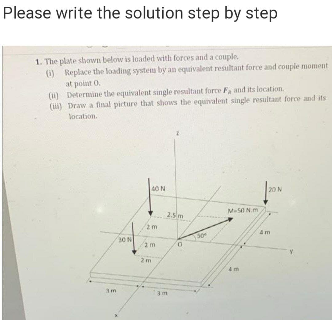 Please write the solution step by step
1. The plate shown below is loaded with forces and a couple.
(1) Replace the loading system by an equivalent resultant force and couple moment
at point O.
(ii) Determine the equivalent single resultant force FR and its location.
(iii) Draw a final picture that shows the equivalent single resultant force and its
location.
40 N
20 N
2.5 m
M 50 N.m
2 m
4 m
50
30 N
2 m
2 m
4 m
3 m
3 m
