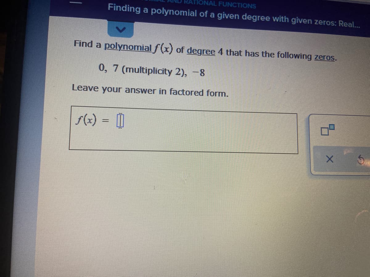 TONAL FUNCTIONS
Finding a polynomial of a given degree with given zeros: Real...
Find a polynomial f(x) of degree 4 that has the following zeros.
0, 7 (multiplicity 2), -8
Leave your answer in factored form.
f(x) =
