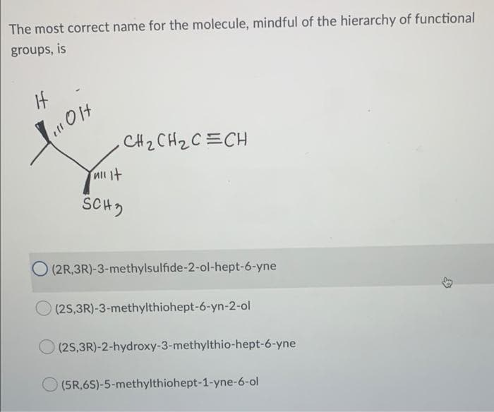 The most correct name for the molecule, mindful of the hierarchy of functional
groups, is
It
CH2 CH2C =CH
SCH)
(2R,3R)-3-methylsulfide-2-ol-hept-6-yne
O (2S,3R)-3-methylthiohept-6-yn-2-ol
(2S,3R)-2-hydroxy-3-methylthio-hept-6-yne
(5R,6S)-5-methylthiohept-1-yne-6-ol
