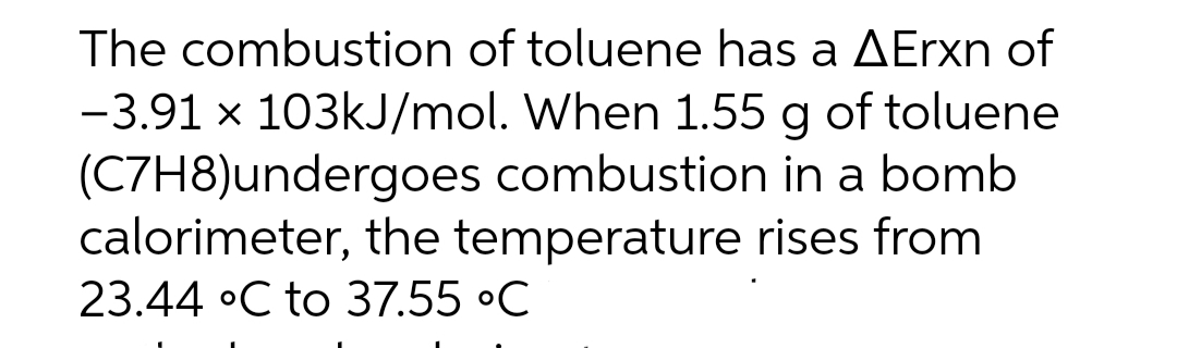 The combustion of toluene has a AErxn of
-3.91 x 103kJ/mol. When 1.55 g of toluene
(C7H8)undergoes combustion in a bomb
calorimeter, the temperature rises from
23.44 °C to 37.55 °C