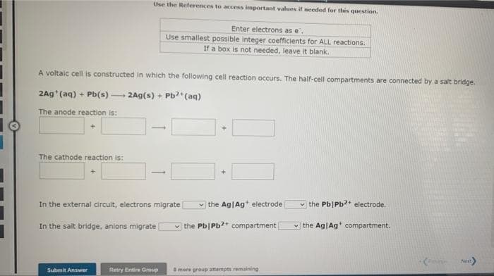 Use the References to access important values if needed for this question.
Enter electrons as e',
Use smallest possible integer coefficients for ALL reactions.
If a box is not needed, leave it blank.
A voltaic cell is constructed in which the following cell reaction occurs. The half-cell compartments are connected by a salt bridge.
2Ag (aq) + Pb(s) 2Ag(s) + Pb?(aq)
The anode reaction is:
The cathode reaction is:
In the external circuit, electrons migrate
the Ag|Ag* electrode
the Pb|Pb? electrode.
In the salt bridge, anions migrate
the Pb|Pb?+ compartment
v the Ag|Ag compartment.
Next
Submit Answer
Retry Entire Group
more group attempts remaining
