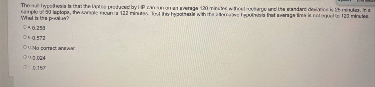 The null hypothesis is that the laptop produced by HP can run on an average 120 minutes without recharge and the standard deviation is 25 minutes. In a
sample of 50 laptops, the sample mean is 122 minutes. Test this hypothesis with the alternative hypothesis that average time is not equal to 120 minutes.
What is the p-value?
OA 0.258
O B.0.572
OC.No correct answer
O D.0.024
OE 0.157
