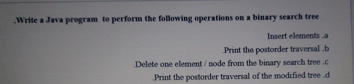 .Write a Java program to perform the following operations on a binary search tree
Insert elements .a
Print the postorder traversal .b
Delete one element/ node from the binary search tree .c
Print the postorder traversal of the modified tree .d
