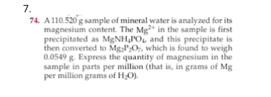 7.
74. A110.520 g sample of mineral water is analyzed for its
magnesium content. The Mg²+ in the sample is first
precipitated as M&NH,PO, and this precipitate is
then converted to Mg,P2O7, which is found to weigh
0.0549 g. Express the quantity of magnesium in the
sample in parts per million (that is, in grams of Mg
per million grams of H20).
