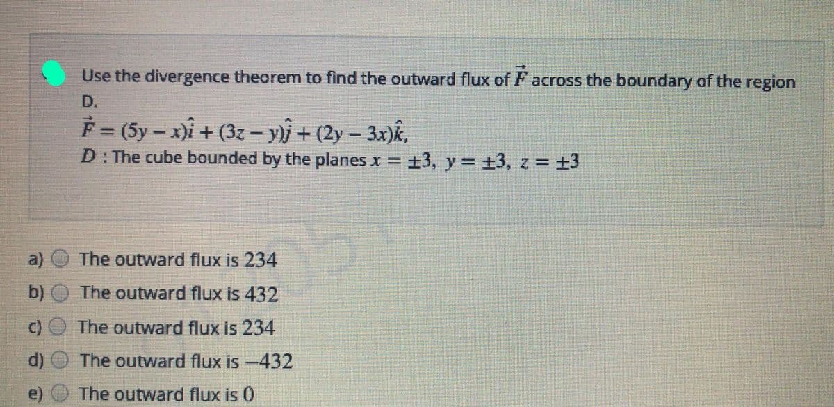 Use the divergence theorem to find the outward flux of F across the boundary of the region
D.
F (5y – x)i + (3z – y}j + (2y – 3x)k,
D: The cube bounded by the planes x = +3, y = +3, z = +3
a)
The outward flux is 234
b) O The outward flux is 432
C) O The outward flux is 234
d)
The outward flux is -432
e)
The outward flux is 0
