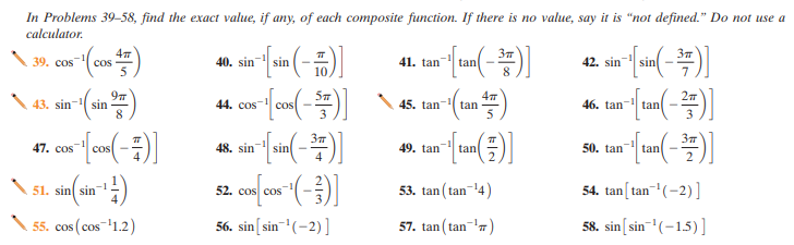 In Problems 39-58, find the exact value, if any, of each composite function. If there is no value, say it is “not defined." Do not use a
calculator.
37
37
39. cos
--
cos
-1
40. sin
sin
41. tan
42. sin
sin
tan
5
10
8
5m
97
43. sin- sin
8
44. cos- cos
45. tan
tan
46. tan- tan
37
37
47. cos
cos
48. sin
sin
49. tan
tan
2.
50. tan
tan
4
\ sl. sin sin :)
51. sin
52. cos cos
53. tan ( tan-14)
54. tan[tan-'(-2)]
cos (cos-1.2)
56. sin[sin-(-2)]
57. tan ( tan-')
58. sin[sin-"(-15)]
