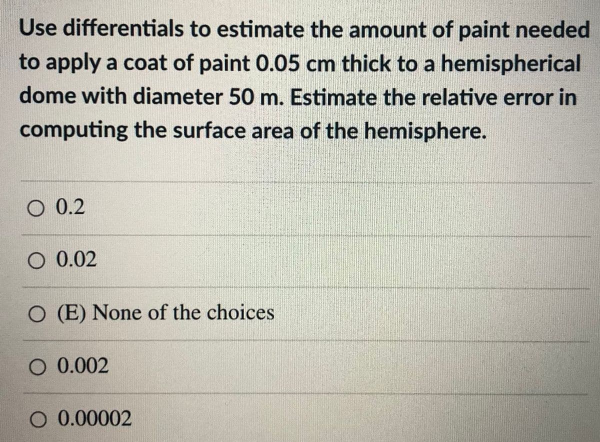 Use differentials to estimate the amount of paint needed
to apply a coat of paint 0.05 cm thick to a hemispherical
dome with diameter 50 m. Estimate the relative error in
computing the surface area of the hemisphere.
O 0.2
O 0.02
O (E) None of the choices
O 0.002
O 0.00002
