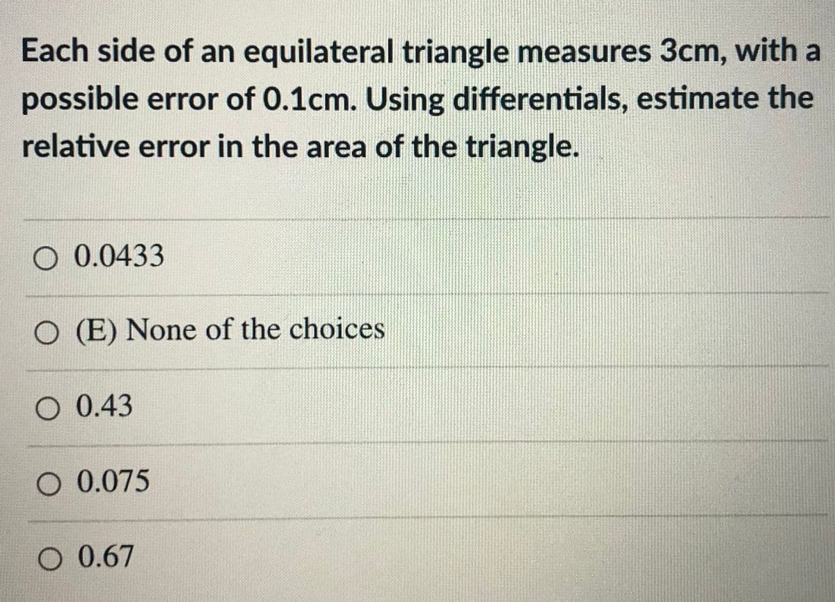 Each side of an equilateral triangle measures 3cm, with a
possible error of 0.1cm. Using differentials, estimate the
relative error in the area of the triangle.
O 0.0433
O (E) None of the choices
O 0.43
O 0.075
O 0.67
